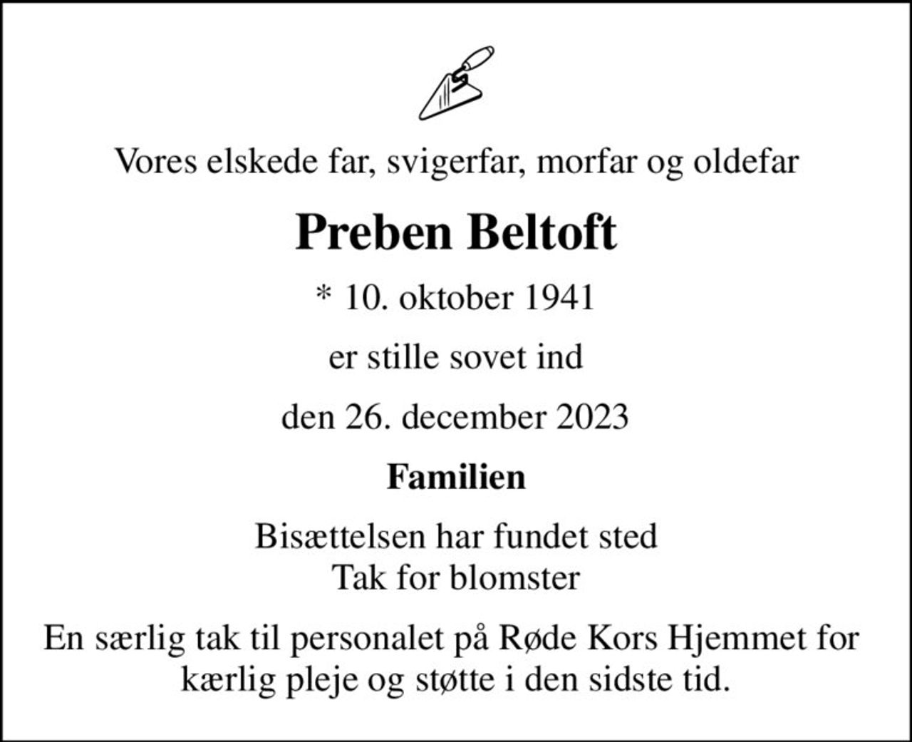 Vores elskede far, svigerfar, morfar og oldefar
Preben Beltoft
* 10. oktober 1941
er stille sovet ind
den 26. december 2023
Familien
Bisættelsen har fundet sted Tak for blomster
En særlig tak til personalet på Røde Kors Hjemmet for  kærlig pleje og støtte i den sidste tid.