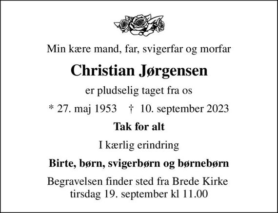 Min kære mand, far, svigerfar og morfar
Christian Jørgensen
er pludselig taget fra os
* 27. maj 1953    &#x271d; 10. september 2023
Tak for alt
I kærlig erindring
Birte, børn, svigerbørn og børnebørn
Begravelsen finder sted fra Brede Kirke  tirsdag 19. september kl 11.00