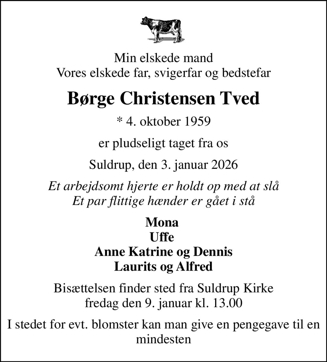 Min elskede mand Vores elskede far, svigerfar og bedstefar
Børge Christensen Tved
* 4. oktober 1959
er pludseligt taget fra os
Suldrup, den 3. januar 2026
Et arbejdsomt hjerte er holdt op med at slå Et par flittige hænder er gået i stå
Mona  Uffe  Anne Katrine og Dennis Laurits og Alfred
Bisættelsen finder sted fra Suldrup Kirke  fredag den 9. januar kl. 13.00 
I stedet for evt. blomster kan man give en pengegave til en mindesten
