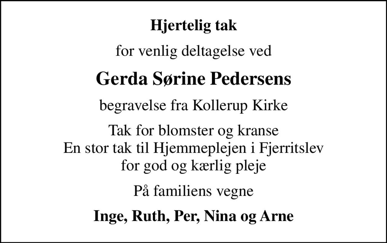 Hjertelig tak
for venlig deltagelse ved
Gerda Sørine Pedersens
begravelse fra Kollerup Kirke
Tak for blomster og kranse En stor tak til Hjemmeplejen i Fjerritslev for god og kærlig pleje
På familiens vegne
Inge, Ruth, Per, Nina og Arne