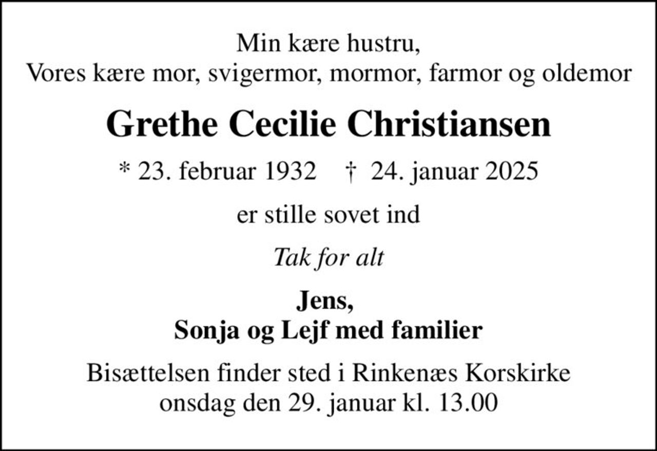 Min kære hustru, Vores kære mor, svigermor, mormor, farmor og oldemor
Grethe Cecilie Christiansen
* 23. februar 1932    ✝ 24. januar 2025
er stille sovet ind
Tak for alt
Jens,  Sonja og Lejf med familier
Bisættelsen finder sted i Rinkenæs Korskirke  onsdag den 29. januar kl. 13.00