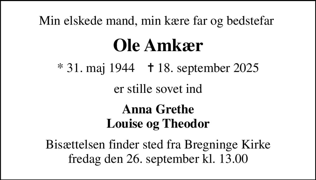 Min elskede mand, min kære far og bedstefar 
Ole Amkær
* 31. maj 1944    ✝ 18. september 2025
er stille sovet ind
Anna Grethe Louise og Theodor
Bisættelsen finder sted fra Bregninge Kirke  fredag den 26. september kl. 13.00