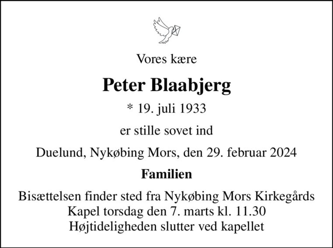 Vores kære
Peter Blaabjerg
* 19. juli 1933
er stille sovet ind
Duelund, Nykøbing Mors, den 29. februar 2024
Familien
Bisættelsen finder sted fra Nykøbing Mors Kirkegårds Kapel  torsdag den 7. marts kl. 11.30  Højtideligheden slutter ved kapellet