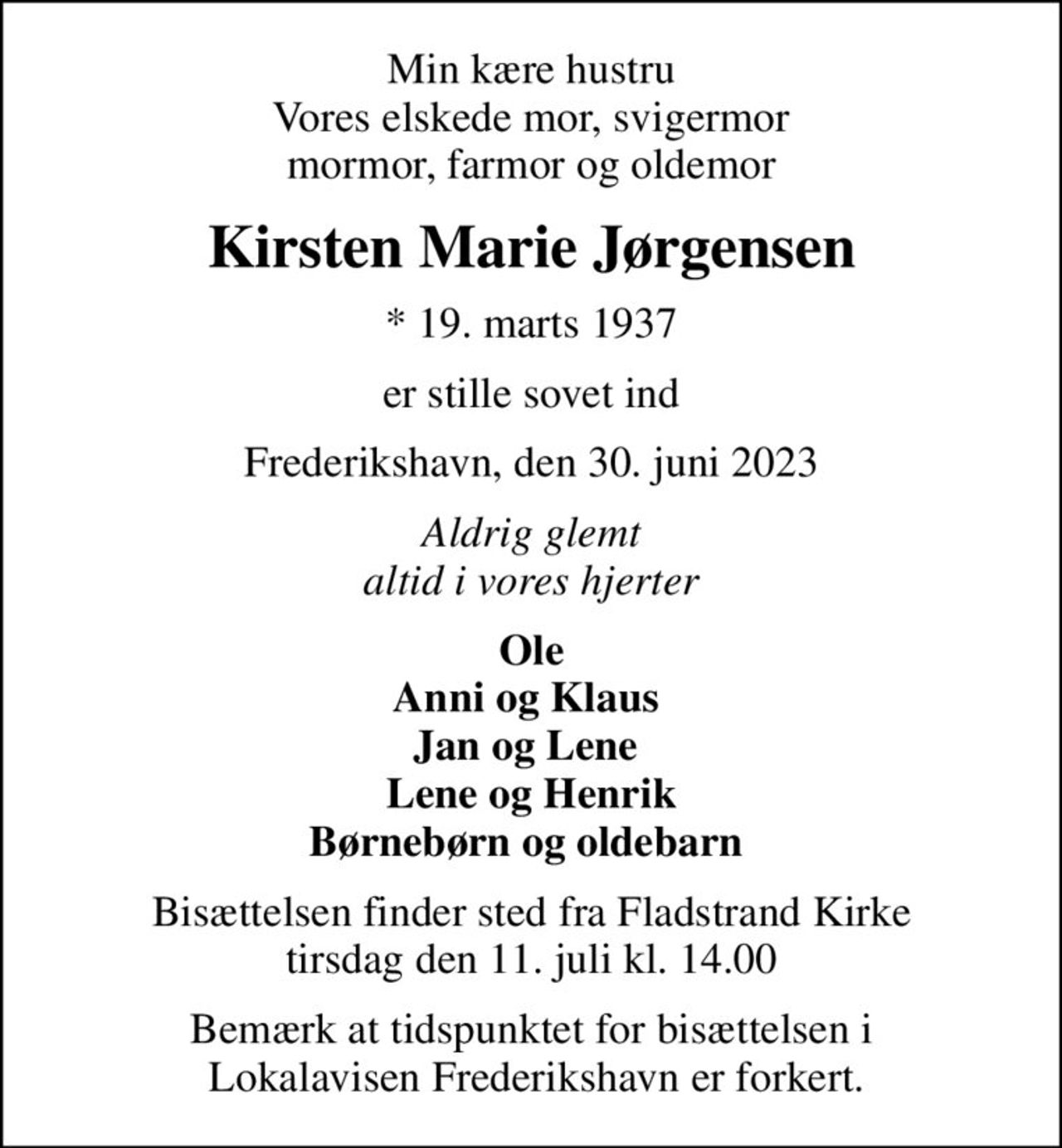 Min kære hustru Vores elskede mor, svigermor mormor, farmor og oldemor
Kirsten Marie Jørgensen
* 19. marts 1937
er stille sovet ind
Frederikshavn, den 30. juni 2023
Aldrig glemt altid i vores hjerter
Ole Anni og Klaus  Jan og Lene  Lene og Henrik Børnebørn og oldebarn 
Bisættelsen finder sted fra Fladstrand Kirke  tirsdag den 11. juli kl. 14.00 
Bemærk at tidspunktet for bisættelsen i  Lokalavisen Frederikshavn er forkert.