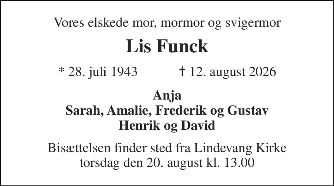 Vores elskede mor, mormor og svigermor 
Lis Funck 
★​ 28. juli 1943​            ✝​ 12. august 2026 
Anja Sarah, Amalie, Frederik og Gustav Henrik og David 
Bisættelsen​ finder sted fra Lindevang Kirke​ torsdag den 20. august​ kl. 13.00