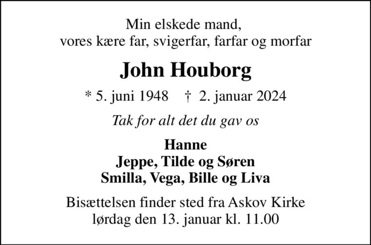 Min elskede mand,  vores kære far, svigerfar, farfar og morfar
John Houborg
* 5. juni 1948    ✝ 2. januar 2024
Tak for alt det du gav os
Hanne Jeppe, Tilde og Søren Smilla, Vega, Bille og Liva
Bisættelsen finder sted fra Askov Kirke  lørdag den 13. januar kl. 11.00