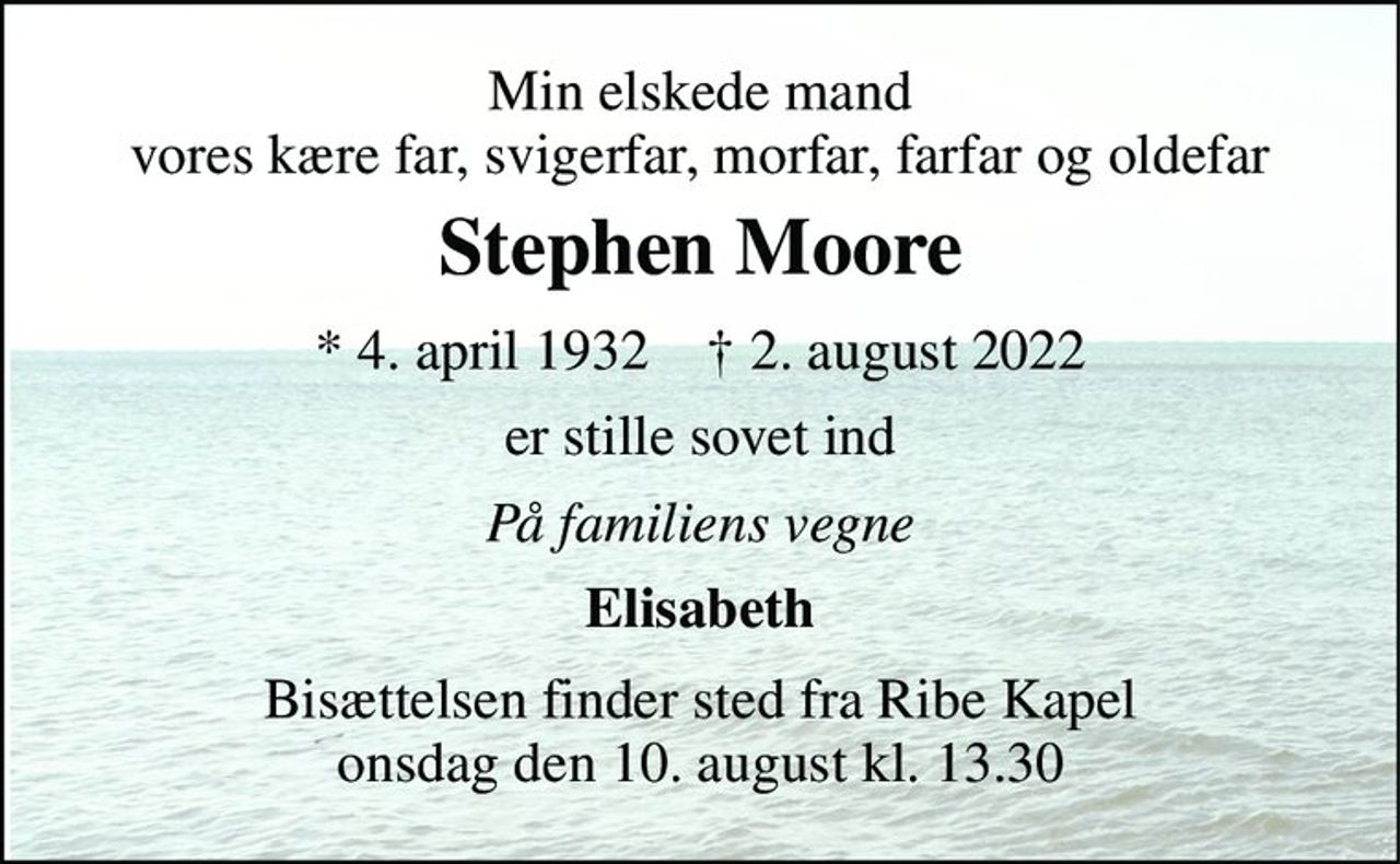 Min elskede mand vores kære far, svigerfar, morfar, farfar og oldefar 
Stephen Moore 
* 4. april 1932    † 2. august 2022 
er stille sovet ind 
På familiens vegne 
Elisabeth 
Bisættelsen finder sted fra Ribe Kapel onsdag den 10. august kl. 13.30