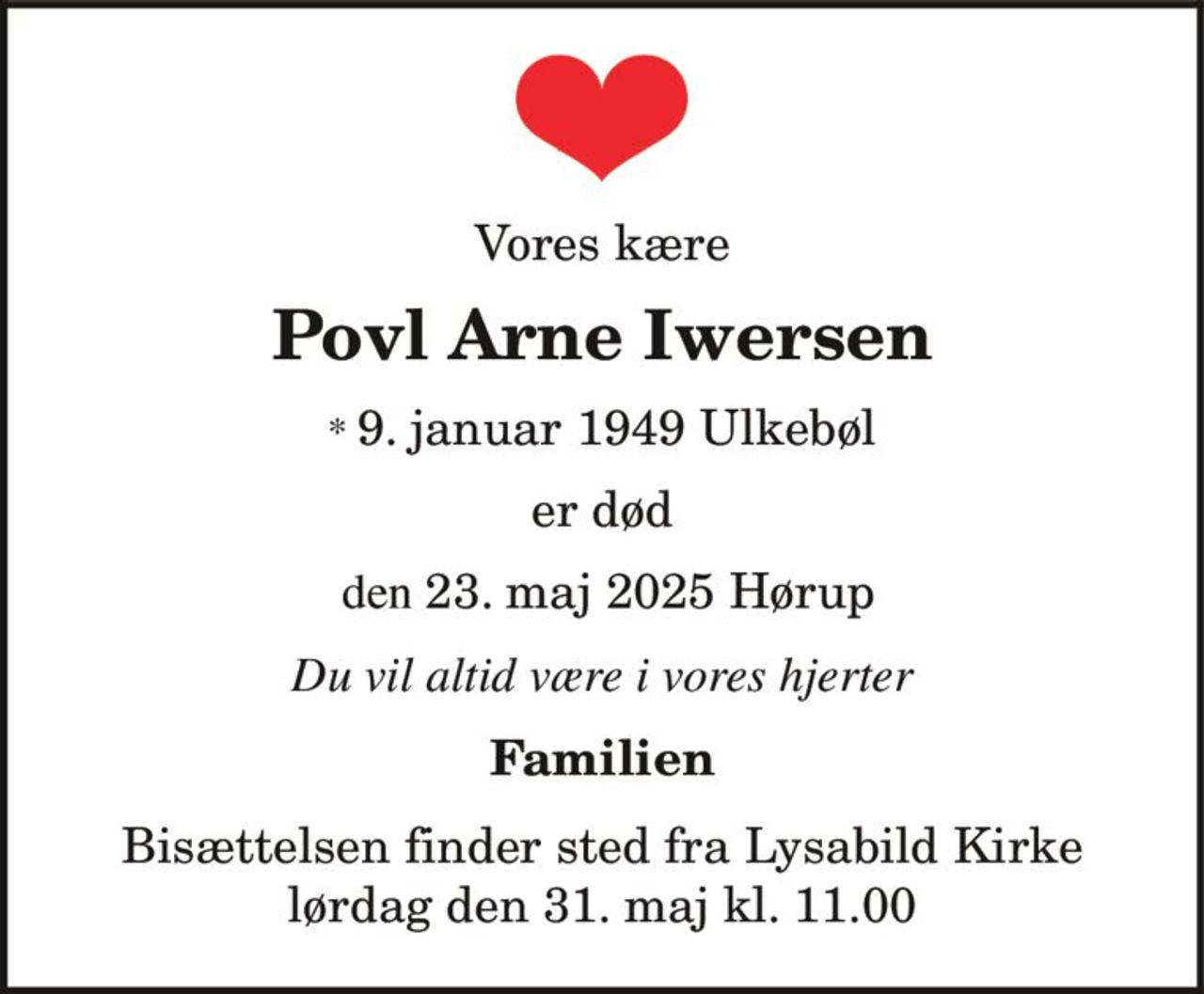 Vores kære
Povl Arne Iwersen
* 9. januar 1949 Ulkebøl
den 23. maj 2025 Hørup
er død
Du vil altid være i vores hjerter
Familien
Bisættelsen finder sted fra Lysabild Kirke
lørdag den 31. maj kl. 11.00
