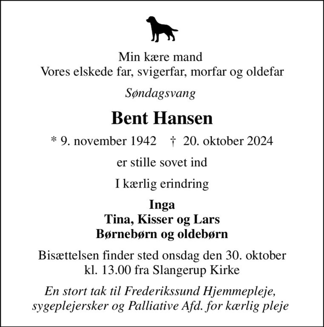 Min kære mand  Vores elskede far, svigerfar, morfar og oldefar
Søndagsvang 
Bent Hansen
* 9. november 1942    ✝ 20. oktober 2024
er stille sovet ind
I kærlig erindring
Inga Tina, Kisser og Lars Børnebørn og oldebørn
Bisættelsen finder sted onsdag den 30. oktober kl. 13.00 fra Slangerup Kirke
En stort tak til Frederikssund Hjemmepleje,  sygeplejersker og Palliative Afd. for kærlig pleje