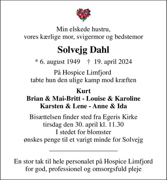 Min elskede hustru, vores kærlige mor, svigermor og bedstemor
Solvejg Dahl
* 6. august 1949    &#x271d; 19. april 2024
På Hospice Limfjord  tabte hun den ulige kamp mod kræften
Kurt Brian & Mai-Britt - Louise & Karoline Karsten & Lene - Anne & Ida
Bisættelsen finder sted fra Egeris Kirke  tirsdag den 30. april kl. 11.30  I stedet for blomster ønskes penge til et varigt minde for Solvejg
En stor tak til hele personalet på Hospice Limfjord for god, professionel og omsorgsfuld pleje