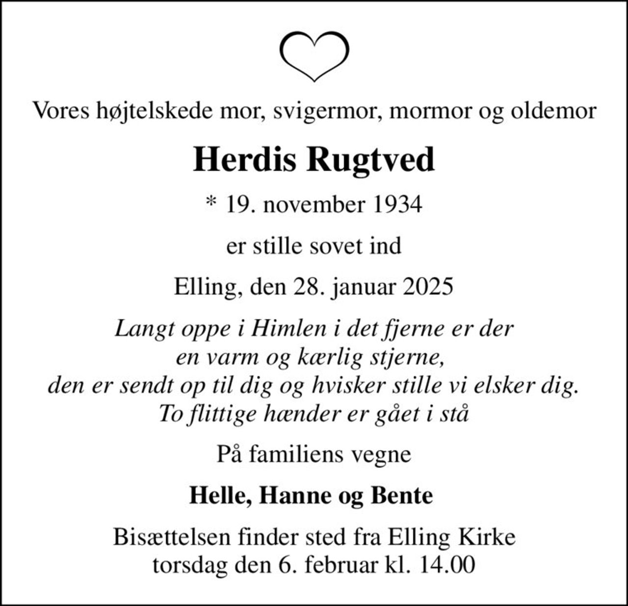 Vores højtelskede mor, svigermor, mormor og oldemor
Herdis Rugtved
* 19. november 1934
er stille sovet ind
Elling, den 28. januar 2025
Langt oppe i Himlen i det fjerne er der en varm og kærlig stjerne,  den er sendt op til dig og hvisker stille vi elsker dig. To flittige hænder er gået i stå
På familiens vegne
Helle, Hanne og Bente 
Bisættelsen finder sted fra Elling Kirke  torsdag den 6. februar kl. 14.00