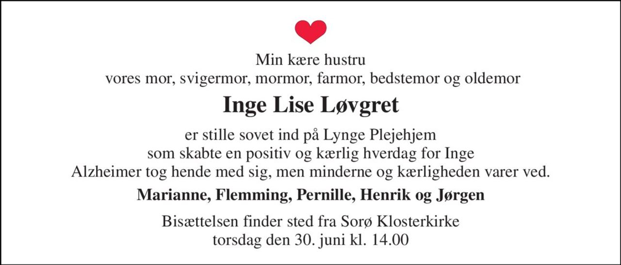 Min kære hustru  vores mor, svigermor, mormor, farmor, bedstemor og oldemor 
Inge Lise Løvgret 
er stille sovet ind på Lynge Plejehjem som skabte en positiv og kærlig hverdag for Inge Alzheimer tog hende med sig, men minderne og kærligheden varer ved. 
Marianne, Flemming, Pernille, Henrik og Jørgen 
Bisættelsen​ finder sted fra Sorø Klosterkirke​ torsdag den 30. juni​ kl. 14.00