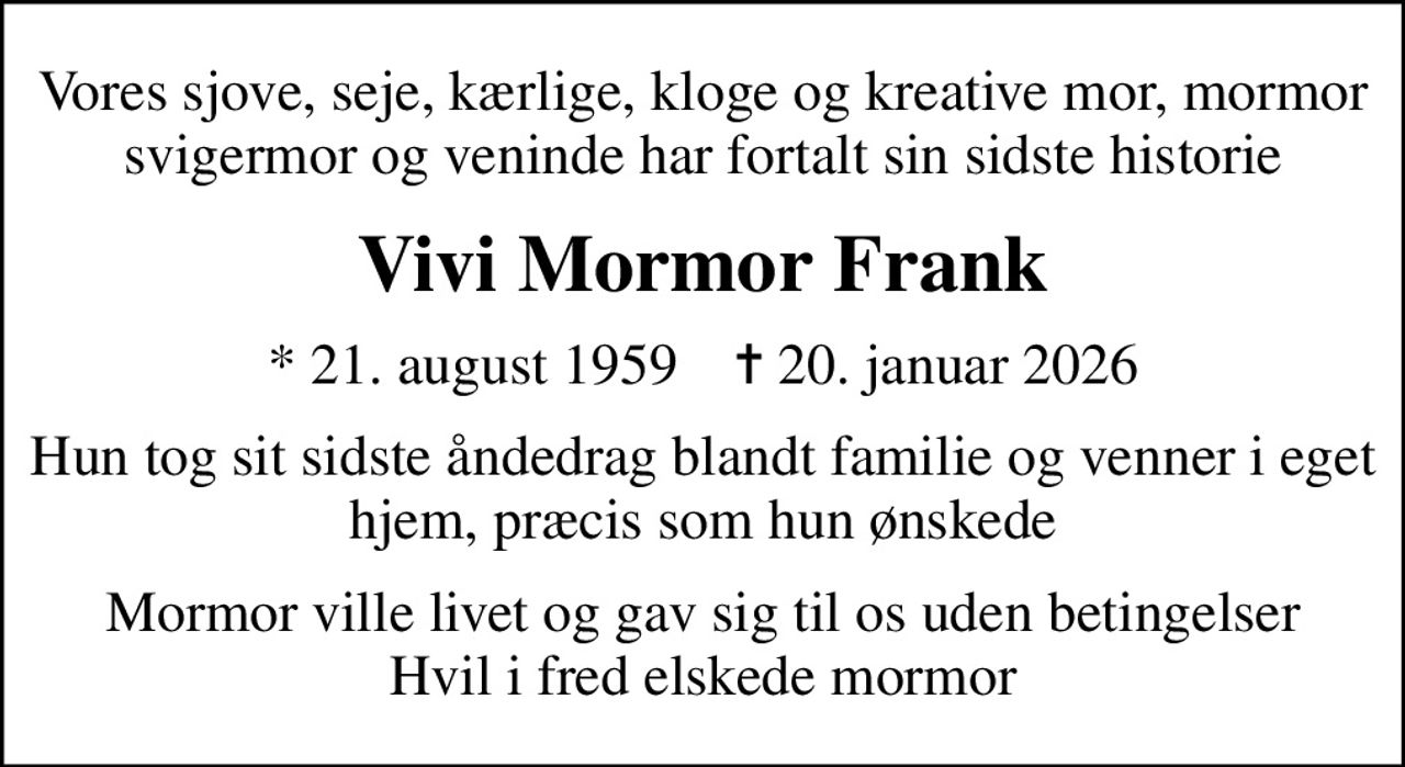 Vores sjove, seje, kærlige, kloge og kreative mor, mormor svigermor og veninde har fortalt sin sidste historie
Vivi Mormor Frank
* 21. august 1959    ✝ 20. januar 2026
Hun tog sit sidste åndedrag blandt familie og venner i eget hjem, præcis som hun ønskede
Mormor ville livet og gav sig til os uden betingelser Hvil i fred elskede mormor