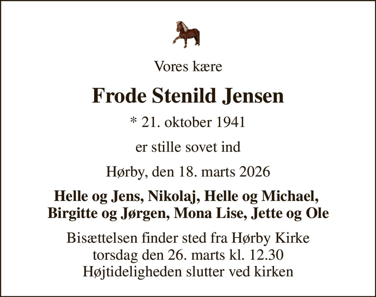 Vores kære
Frode Stenild Jensen
* 21. oktober 1941
er stille sovet ind
Hørby, den 18. marts 2026
Helle og Jens, Nikolaj, Helle og Michael,  Birgitte og Jørgen, Mona Lise, Jette og Ole
Bisættelsen finder sted fra Hørby Kirke  torsdag den 26. marts kl. 12.30  Højtideligheden slutter ved kirken