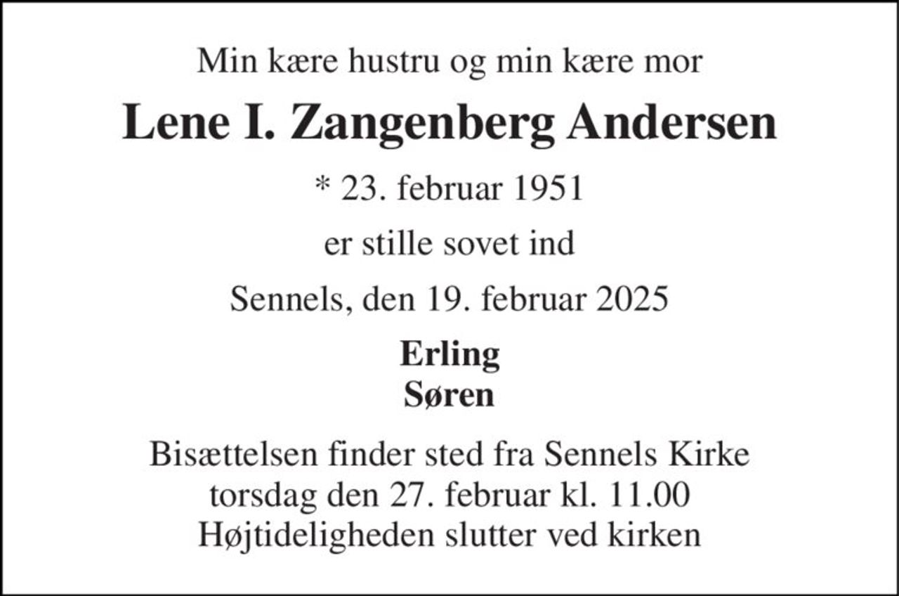 Min kære hustru og min kære mor 
Lene I. Zangenberg Andersen 
*​ 23. februar 1951 
er stille sovet ind 
Sennels, den 19. februar 2025 
Erling Søren 
Bisættelsen​ finder sted fra Sennels Kirke​ torsdag den 27. februar​ kl. 11.00 Højtideligheden slutter ved kirken