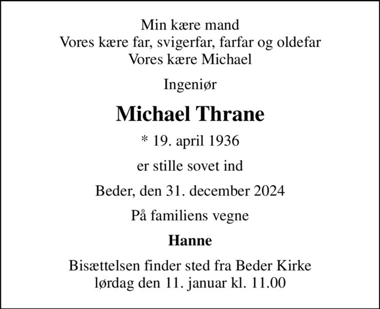 Min kære mand Vores kære far, svigerfar, farfar og oldefar Vores kære Michael
Ingeniør
Michael Thrane
* 19. april 1936
er stille sovet ind
Beder, den 31. december 2024
På familiens vegne
Hanne
Bisættelsen finder sted fra Beder Kirke  lørdag den 11. januar kl. 11.00