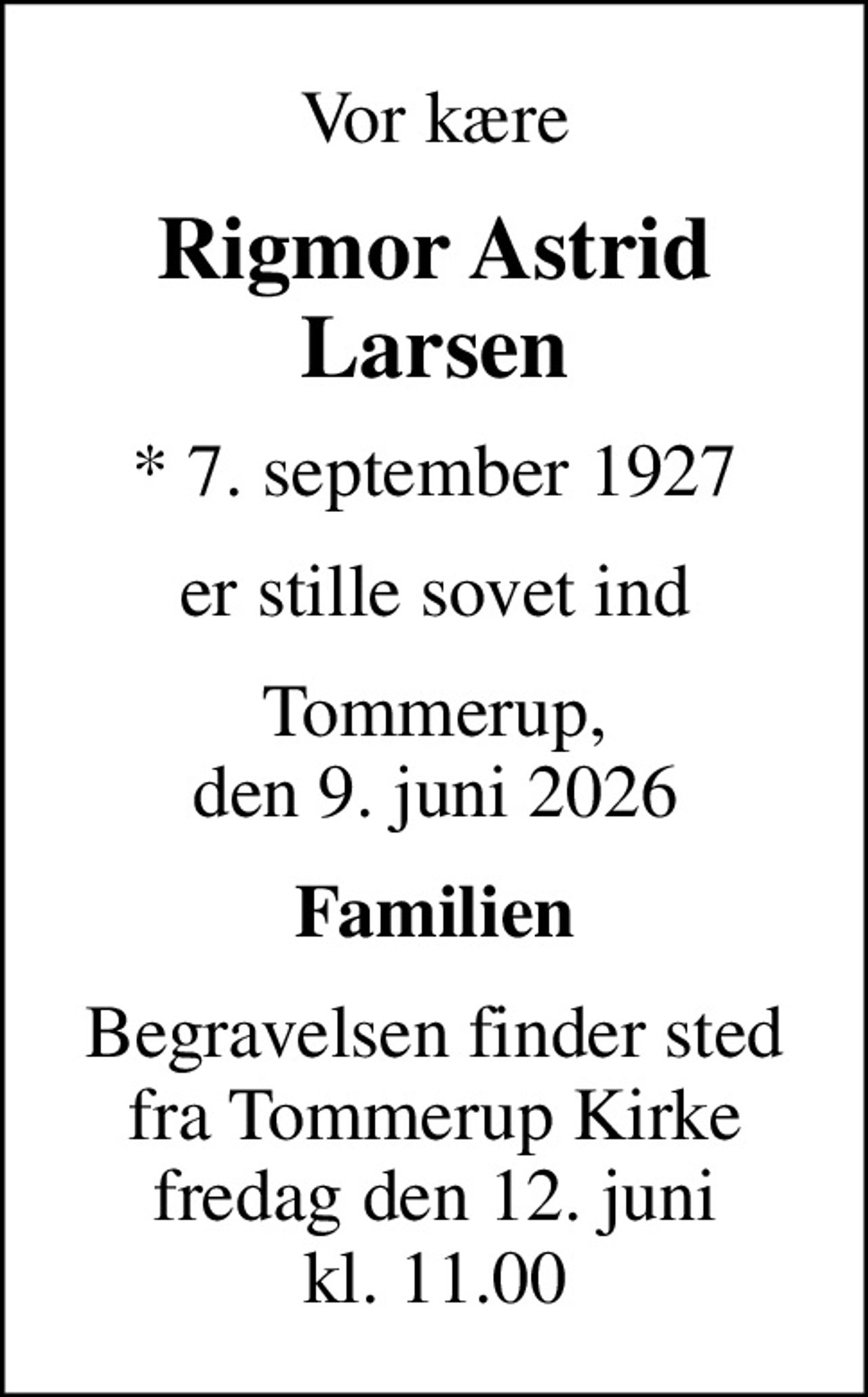 Vor kære
Rigmor Astrid Larsen
* 7. september 1927
er stille sovet ind
Tommerup, den 9. juni 2026
Familien
Begravelsen finder sted fra Tommerup Kirke fredag den 12. juni kl. 11.00
