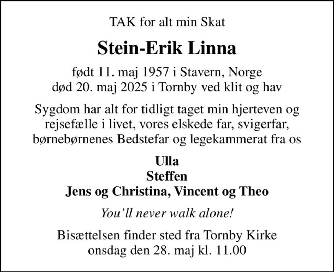 TAK for alt min Skat
Stein-Erik Linna
født 11. maj 1957 i Stavern, Norge
						død 20. maj 2025 i Tornby ved klit og hav
Sygdom har alt for tidligt taget min hjerteven og rejsefælle i livet, vores elskede far, svigerfar, børnebørnenes Bedstefar og legekammerat fra os
Ulla Steffen Jens og Christina, Vincent og Theo
Youll never walk alone!
Bisættelsen finder sted fra Tornby Kirke onsdag den 28. maj kl. 11.00