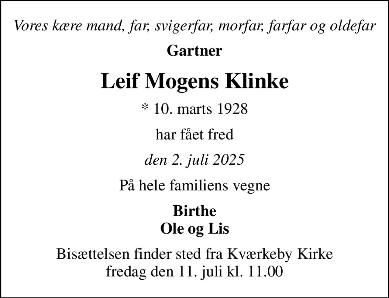 Vores kære mand, far, svigerfar, morfar, farfar og oldefar
Gartner
Leif Mogens Klinke
* 10. marts 1928
har fået fred
den 2. juli 2025
På hele familiens vegne
Birthe Ole og Lis
Bisættelsen finder sted fra Kværkeby Kirke  fredag den 11. juli kl. 11.00