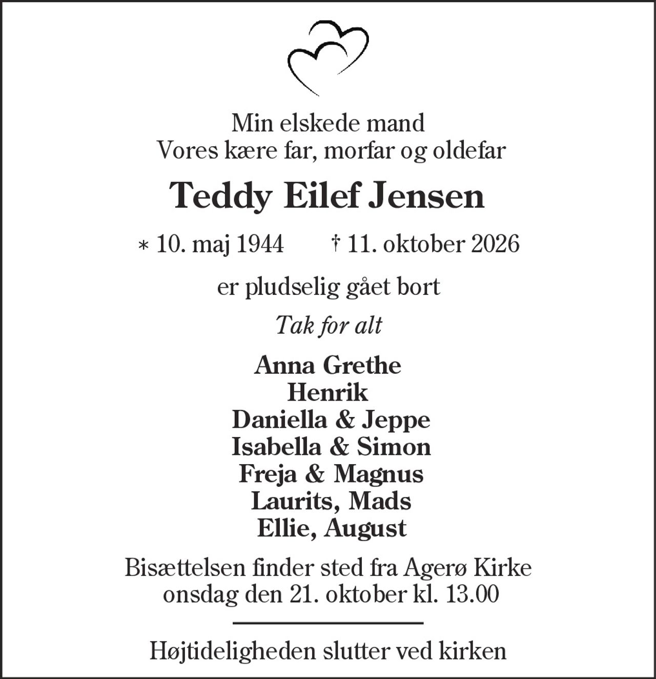 Min elskede mand
Vores kære far, morfar og oldefar
Teddy Eilef Jensen
* 10. maj 1944 † 11. oktober 2026
er pludselig gået bort
Tak for alt
Anna Grethe
Henrik
Daniella & Jeppe
Isabella & Simon
Freja & Magnus
Laurits, Mads
Ellie, August
Bisættelsen finder sted fra Agerø Kirke
onsdag den 21. oktober kl. 13.00
Højtideligheden slutter ved kirken