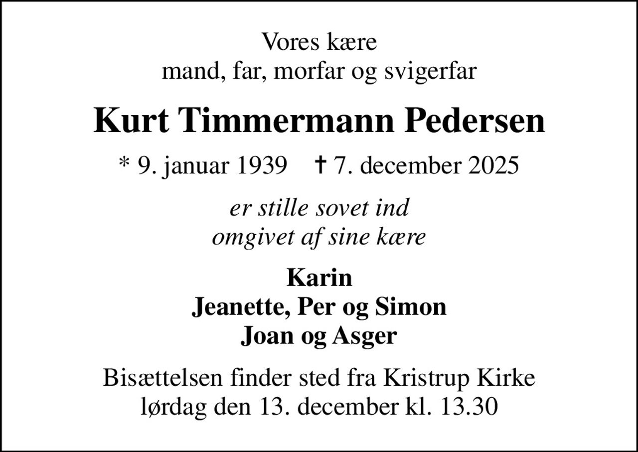 Vores kære mand, far, morfar og svigerfar
Kurt Timmermann Pedersen
* 9. januar 1939    ✝ 7. december 2025
er stille sovet ind omgivet af sine kære
Karin Jeanette, Per og Simon Joan og Asger
Bisættelsen finder sted fra Kristrup Kirke  lørdag den 13. december kl. 13.30