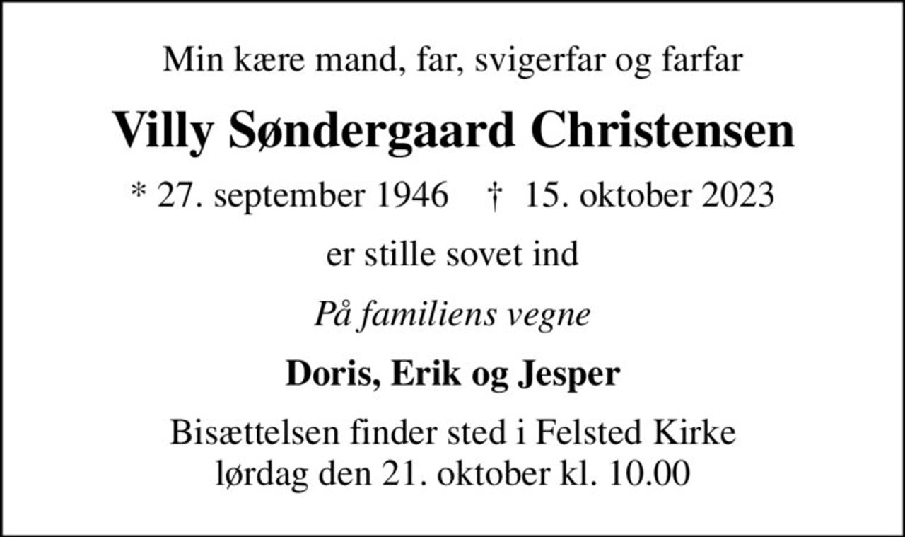 Min kære mand, far, svigerfar og farfar
Villy Søndergaard Christensen
* 27. september 1946    ✝ 15. oktober 2023
er stille sovet ind
På familiens vegne
Doris, Erik og Jesper
Bisættelsen finder sted i Felsted Kirke  lørdag den 21. oktober kl. 10.00