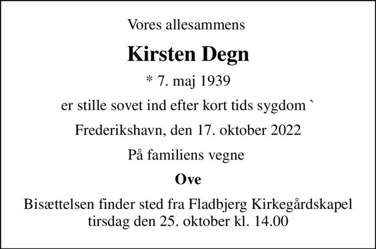Vores allesammens 
Kirsten Degn
* 7. maj 1939
er stille sovet ind efter kort tids sygdom `
Frederikshavn, den 17. oktober 2022
På familiens vegne 
Ove
Bisættelsen finder sted fra Fladbjerg Kirkegårdskapel  tirsdag den 25. oktober kl. 14.00