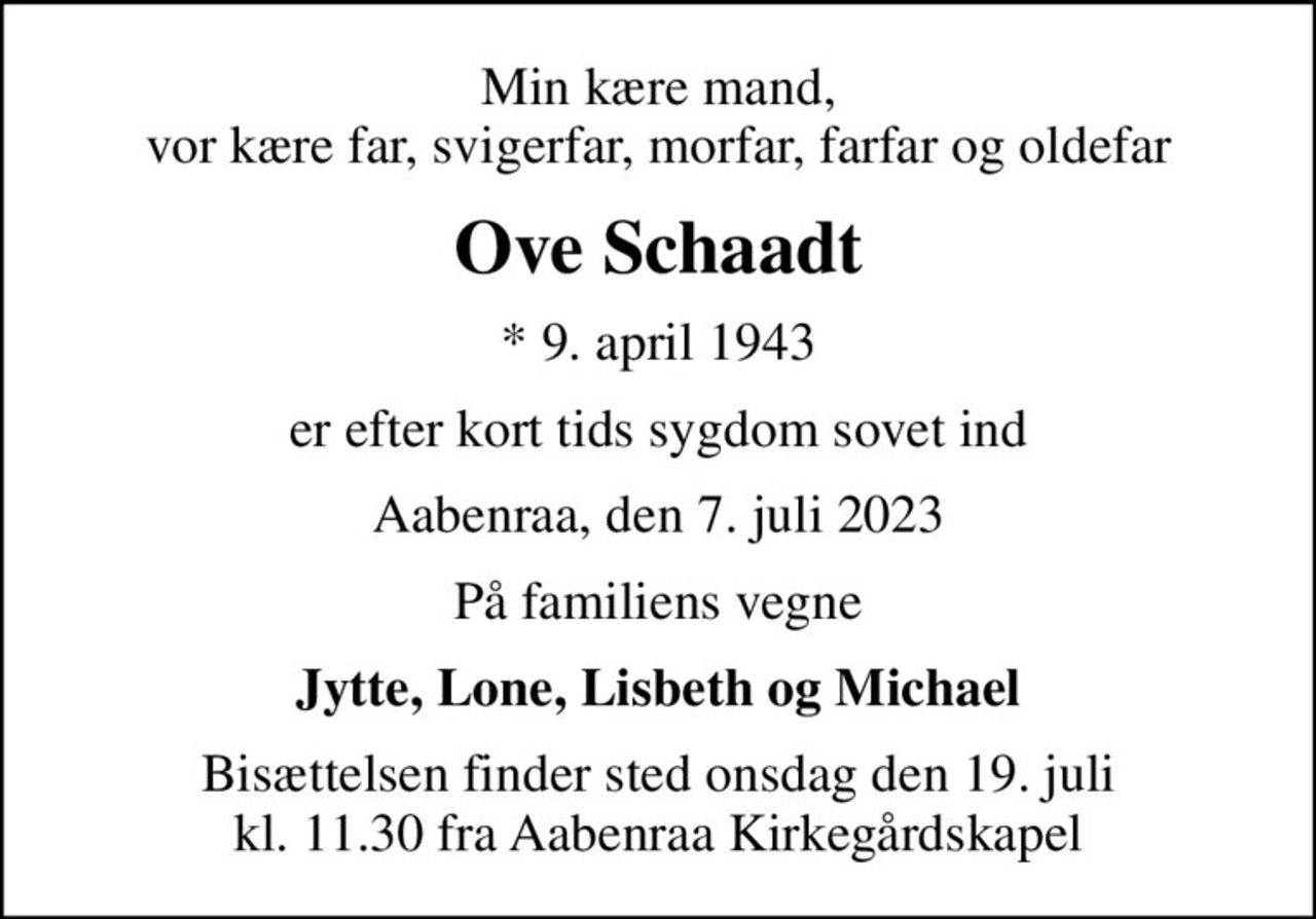 Min kære mand, vor kære far, svigerfar, morfar, farfar og oldefar
Ove Schaadt
* 9. april 1943
er efter kort tids sygdom sovet ind
Aabenraa, den 7. juli 2023
På familiens vegne
Jytte, Lone, Lisbeth og Michael
Bisættelsen finder sted onsdag den 19. juli kl. 11.30 fra Aabenraa Kirkegårdskapel