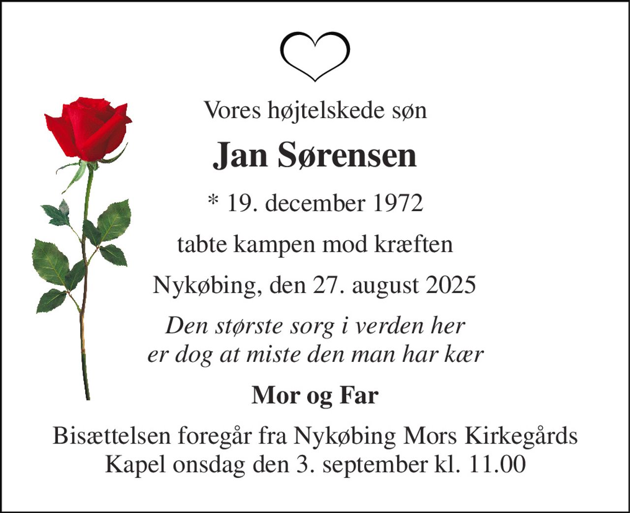 Vores højtelskede søn 
Jan Sørensen 
* 19. december 1972 
tabte kampen mod kræften 
Nykøbing, den 27. august 2025 
Den største sorg i verden her er dog at miste den man har kær 
Mor og Far 
Bisættelsen foregår fra Nykøbing Mors Kirkegårds Kapel onsdag den 3. september kl. 11.00
