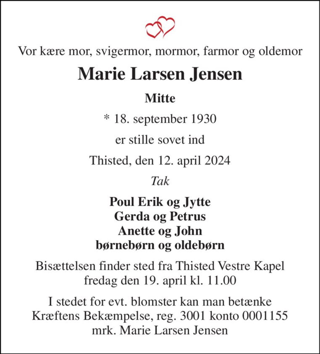 Vor kære mor, svigermor, mormor, farmor og oldemor 
Marie Larsen Jensen 
Mitte 
*​ 18. september 1930 
er stille sovet ind 
Thisted, den 12. april 2024 
Tak 
Poul Erik og Jytte Gerda og Petrus Anette og John børnebørn og oldebørn 
Bisættelsen​ finder sted fra Thisted Vestre Kapel​ fredag den 19. april​ kl. 11.00 
I stedet for evt. blomster kan man betænke Kræftens Bekæmpelse, reg. 3001 konto 0001155 mrk. Marie Larsen Jensen