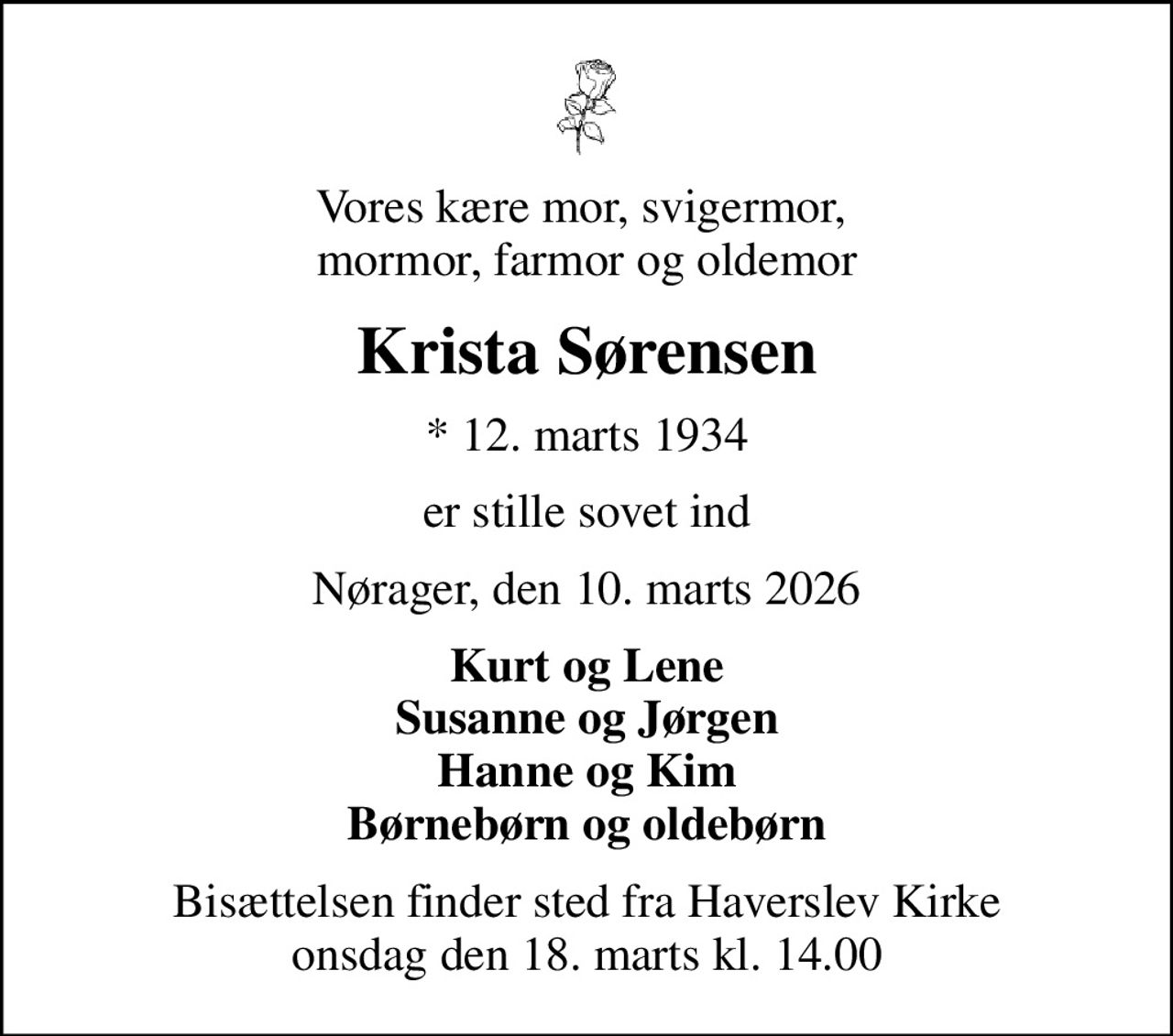 Vores kære mor, svigermor,  mormor, farmor og oldemor
Krista Sørensen
* 12. marts 1934
er stille sovet ind
Nørager, den 10. marts 2026
Kurt og Lene Susanne og Jørgen Hanne og Kim Børnebørn og oldebørn
Bisættelsen finder sted fra Haverslev Kirke  onsdag den 18. marts kl. 14.00