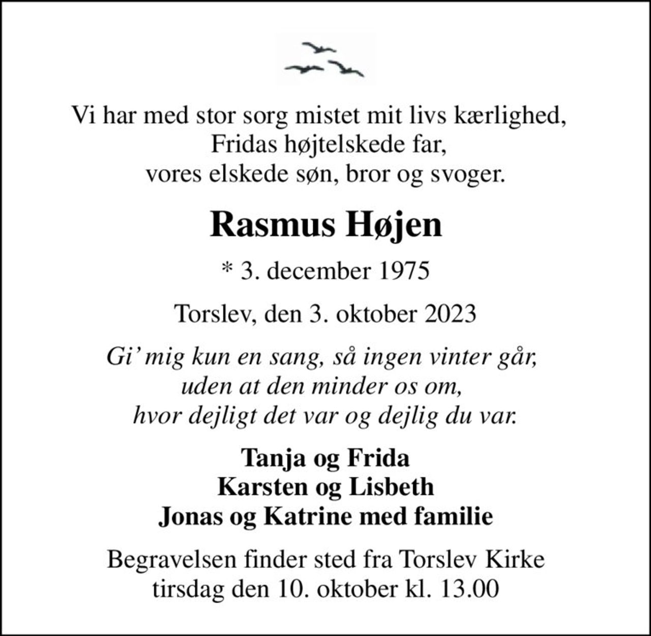 Vi har med stor sorg mistet mit livs kærlighed,    Fridas højtelskede far, vores elskede søn, bror og svoger.
Rasmus Højen
* 3. december 1975
Torslev, den 3. oktober 2023
Gi mig kun en sang, så ingen vinter går,  uden at den minder os om,  hvor dejligt det var og dejlig du var.
Tanja og Frida Karsten og Lisbeth Jonas og Katrine med familie
Begravelsen finder sted fra Torslev Kirke  tirsdag den 10. oktober kl. 13.00