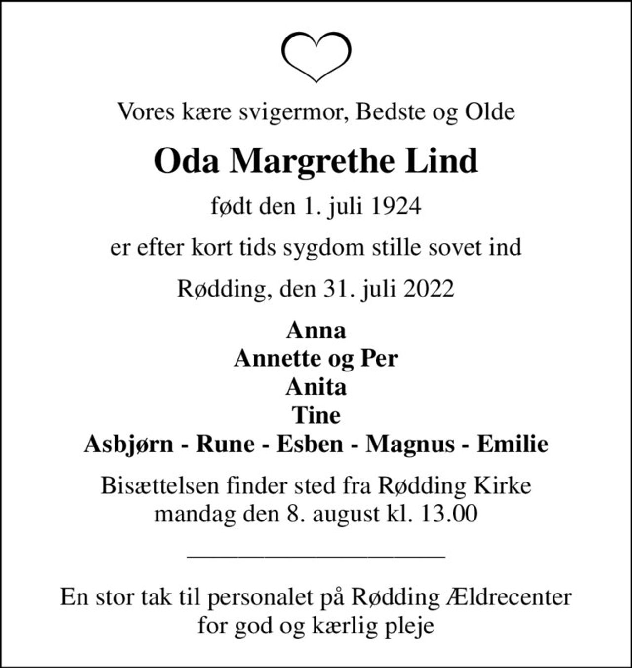 Vores kære svigermor, Bedste og Olde
Oda Margrethe Lind
født den 1. juli 1924
er efter kort tids sygdom stille sovet ind
Rødding, den 31. juli 2022
Anna Annette og Per Anita Tine Asbjørn - Rune - Esben - Magnus - Emilie
Bisættelsen finder sted fra Rødding Kirke  mandag den 8. august kl. 13.00 
En stor tak til personalet på Rødding Ældrecenter for god og kærlig pleje
