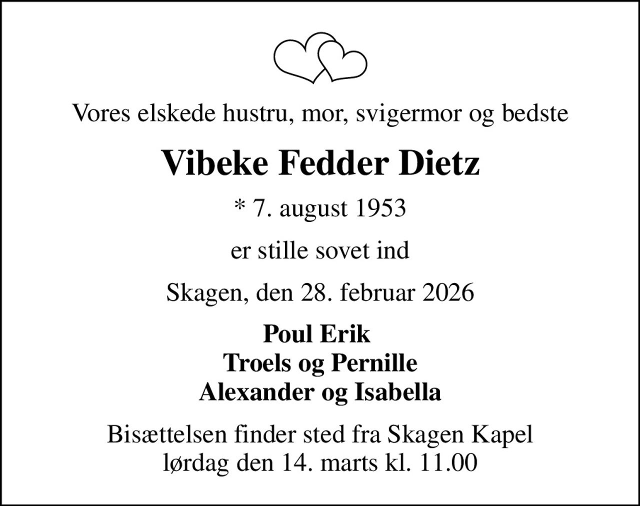 Vores elskede hustru, mor, svigermor og bedste
Vibeke Fedder Dietz
* 7. august 1953
er stille sovet ind
Skagen, den 28. februar 2026
Poul Erik  Troels og Pernille Alexander og Isabella
Bisættelsen finder sted fra Skagen Kapel  lørdag den 14. marts kl. 11.00