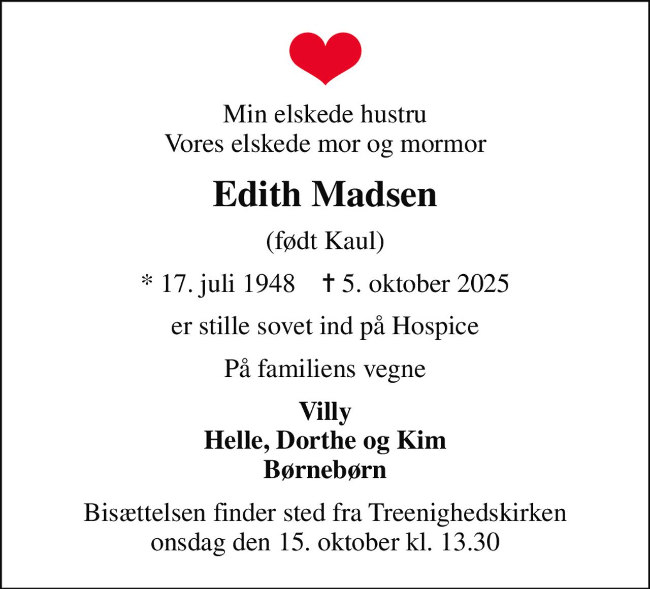 Min elskede hustru Vores elskede mor og mormor
Edith Madsen
(født Kaul)
* 17. juli 1948    ✝ 5. oktober 2025
er stille sovet ind på Hospice
På familiens vegne
Villy Helle, Dorthe og Kim Børnebørn
Bisættelsen finder sted fra Treenighedskirken  onsdag den 15. oktober kl. 13.30