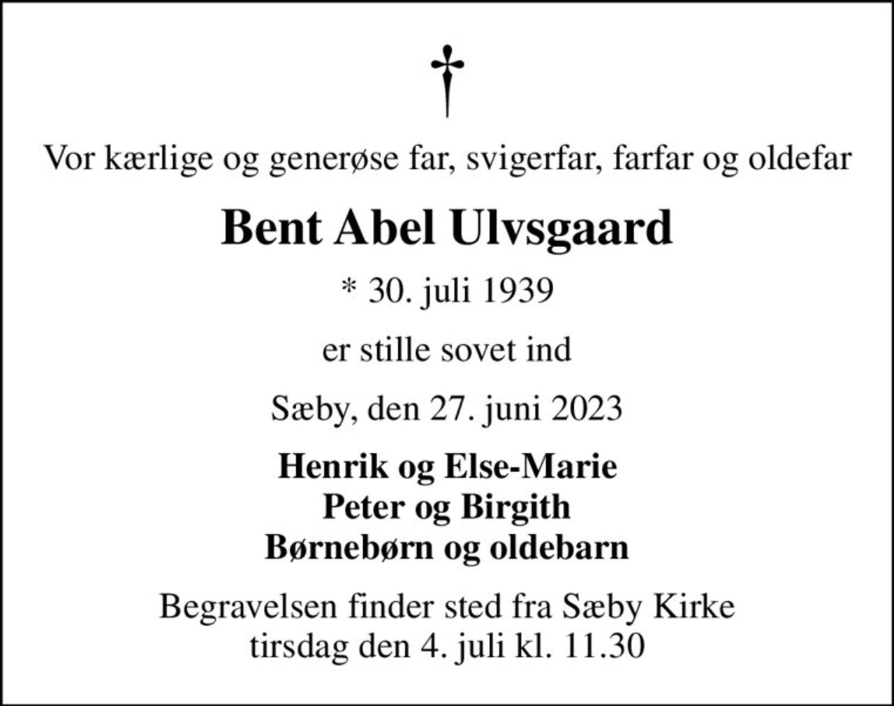 Vor kærlige og generøse far, svigerfar, farfar og oldefar
Bent Abel Ulvsgaard
* 30. juli 1939
er stille sovet ind
Sæby, den 27. juni 2023
Henrik og Else-Marie Peter og Birgith Børnebørn og oldebarn
Begravelsen finder sted fra Sæby Kirke  tirsdag den 4. juli kl. 11.30