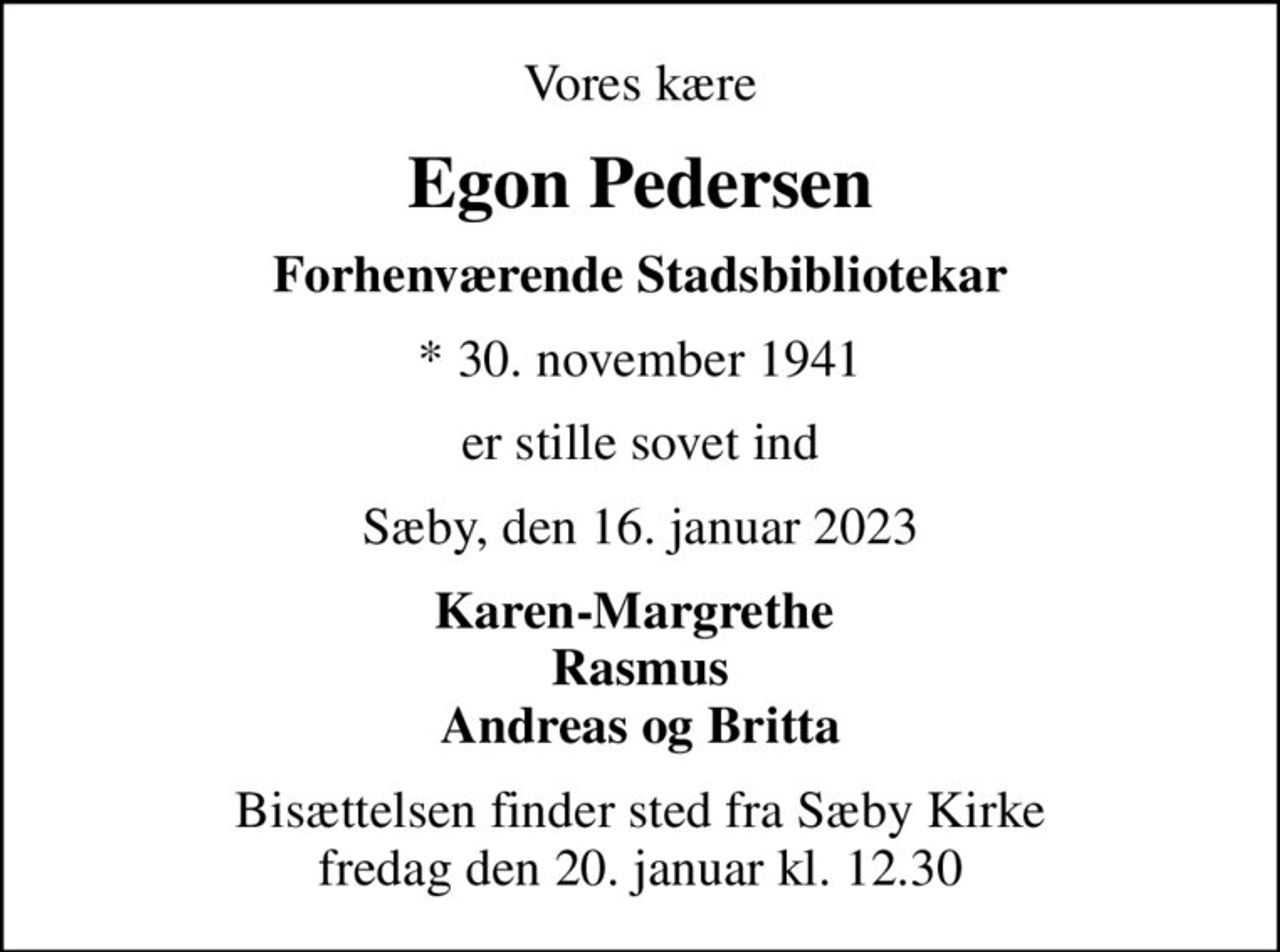 Vores kære
Egon Pedersen
Forhenværende Stadsbibliotekar
* 30. november 1941
er stille sovet ind
Sæby, den 16. januar 2023
Karen-Margrethe  Rasmus Andreas og Britta
Bisættelsen finder sted fra Sæby Kirke  fredag den 20. januar kl. 12.30