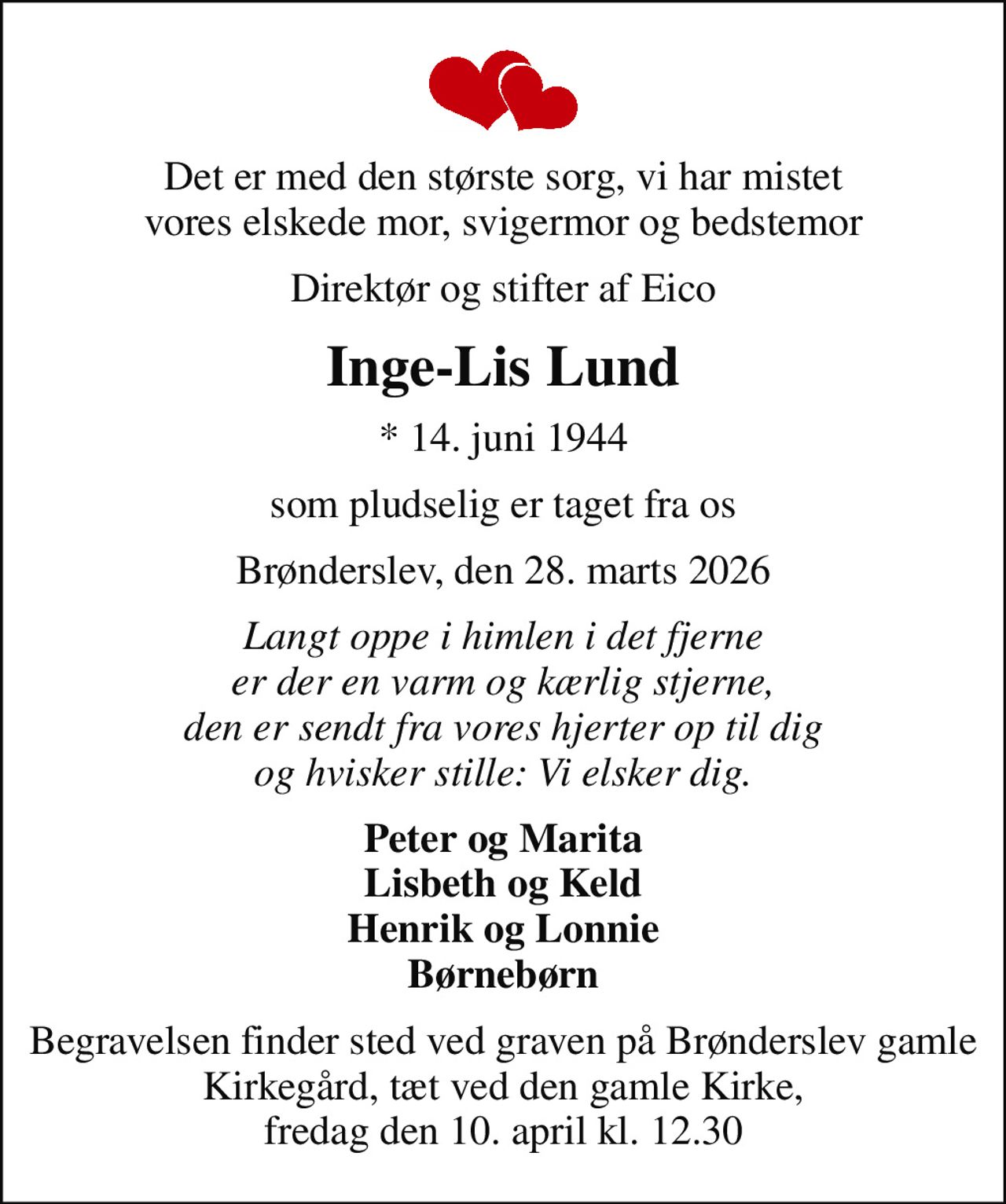 Det er med den største sorg, vi har mistet vores elskede mor, svigermor og bedstemor
Direktør og stifter af Eico
Inge-Lis Lund
* 14. juni 1944
som pludselig er taget fra os
Brønderslev, den 28. marts 2026
Langt oppe i himlen i det fjerne er der en varm og kærlig stjerne, den er sendt fra vores hjerter op til dig og hvisker stille: Vi elsker dig.
Peter og Marita Lisbeth og Keld Henrik og Lonnie Børnebørn
Begravelsen finder sted ved graven på Brønderslev gamle Kirkegård, tæt ved den gamle Kirke, fredag den 10. april kl. 12.30