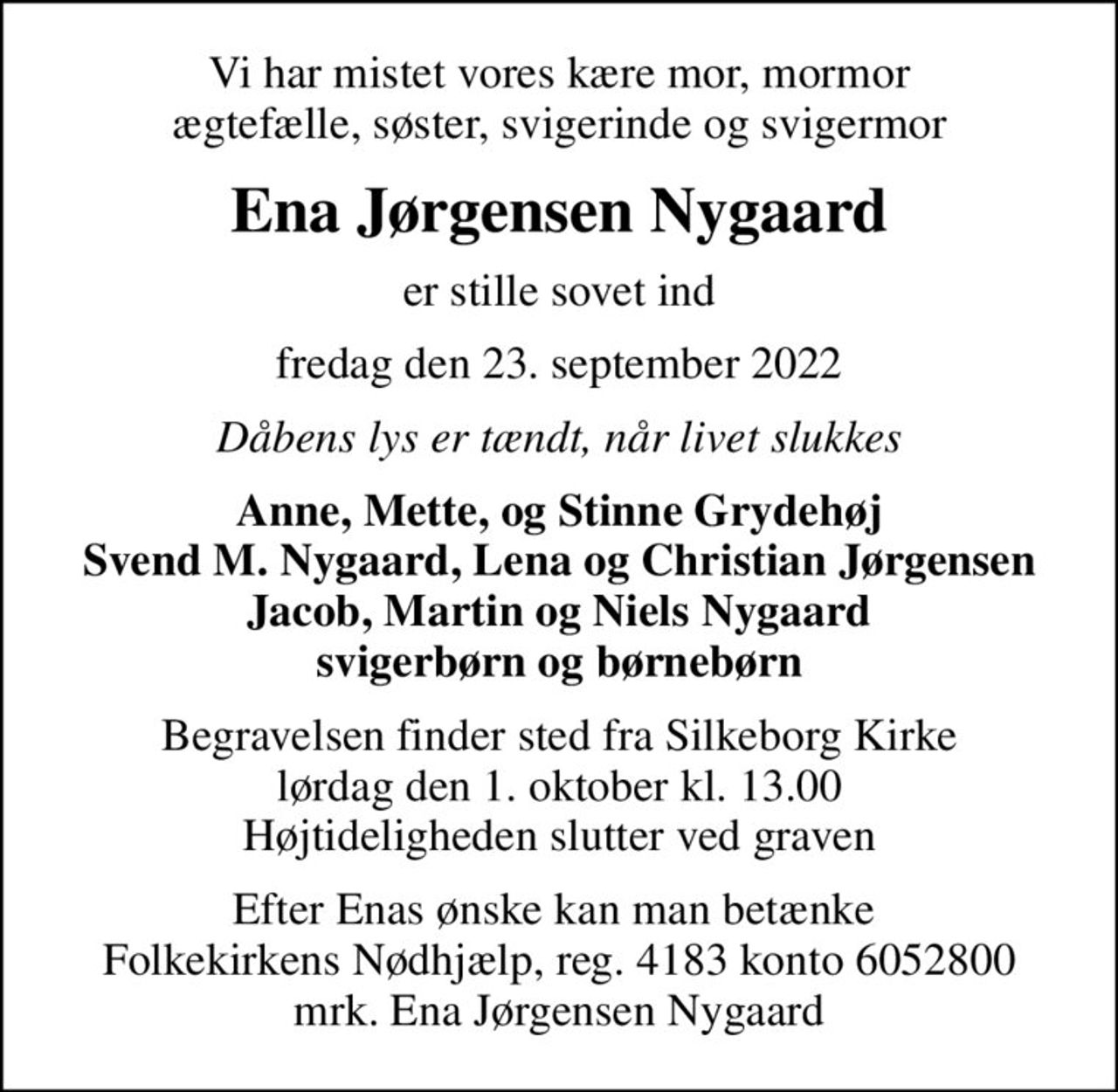 Vi har mistet vores kære mor, mormor ægtefælle, søster, svigerinde og svigermor
Ena Jørgensen Nygaard
er stille sovet ind
fredag den 23. september 2022
Dåbens lys er tændt, når livet slukkes
Anne, Mette, og Stinne Grydehøj Svend M. Nygaard, Lena og Christian Jørgensen Jacob, Martin og Niels Nygaard svigerbørn og børnebørn
Begravelsen finder sted fra Silkeborg Kirke  lørdag den 1. oktober kl. 13.00  Højtideligheden slutter ved graven
Efter Enas ønske kan man betænke  Folkekirkens Nødhjælp, reg. 4183 konto 6052800 mrk. Ena Jørgensen Nygaard