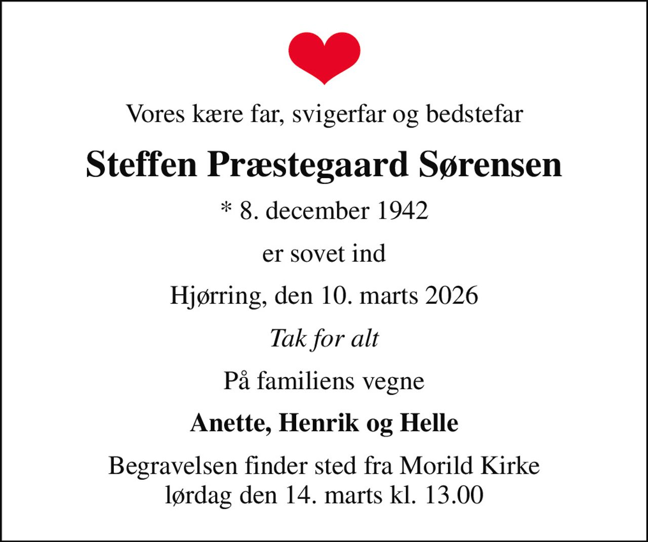 Vores kære far, svigerfar og bedstefar
Steffen Præstegaard Sørensen
* 8. december 1942
er sovet ind
Hjørring, den 10. marts 2026
Tak for alt
På familiens vegne
Anette, Henrik og Helle
Begravelsen finder sted fra Morild Kirke  lørdag den 14. marts kl. 13.00