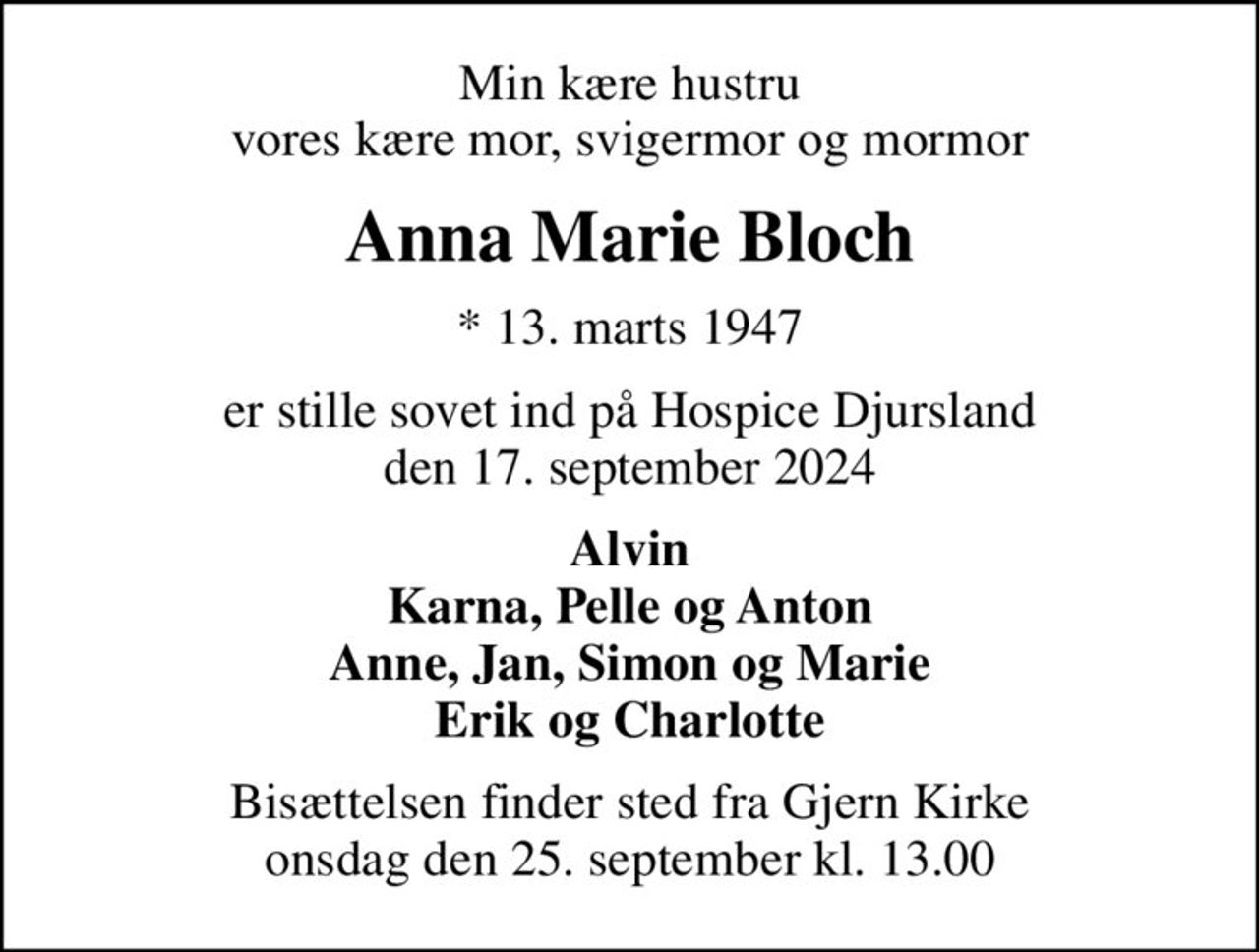 Min kære hustru vores kære mor, svigermor og mormor
Anna Marie Bloch
* 13. marts 1947
er stille sovet ind på Hospice Djursland den 17. september 2024
Alvin Karna, Pelle og Anton Anne, Jan, Simon og Marie Erik og Charlotte
Bisættelsen finder sted fra Gjern Kirke  onsdag den 25. september kl. 13.00