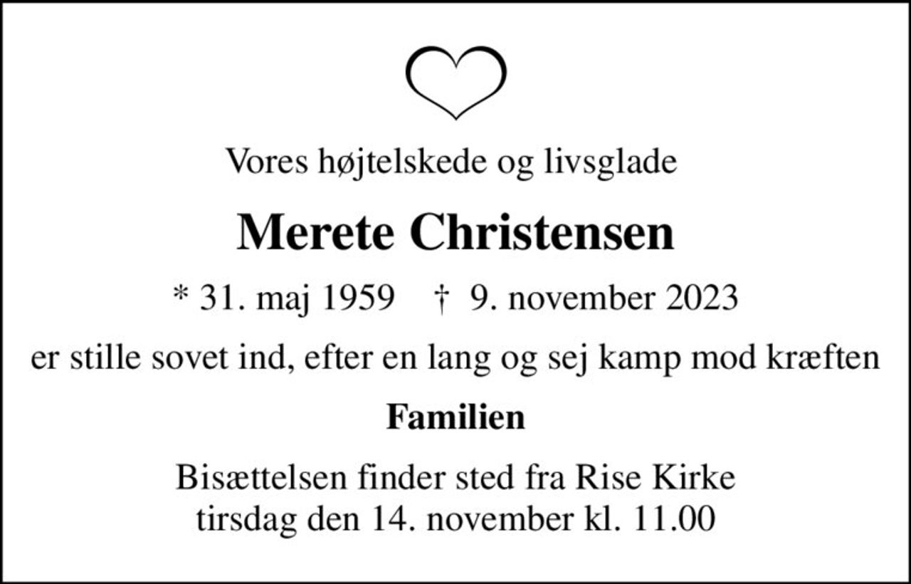 Vores højtelskede og livsglade 
Merete Christensen
* 31. maj 1959    ✝ 9. november 2023
er stille sovet ind, efter en lang og sej kamp mod kræften
Familien
Bisættelsen finder sted fra Rise Kirke  tirsdag den 14. november kl. 11.00