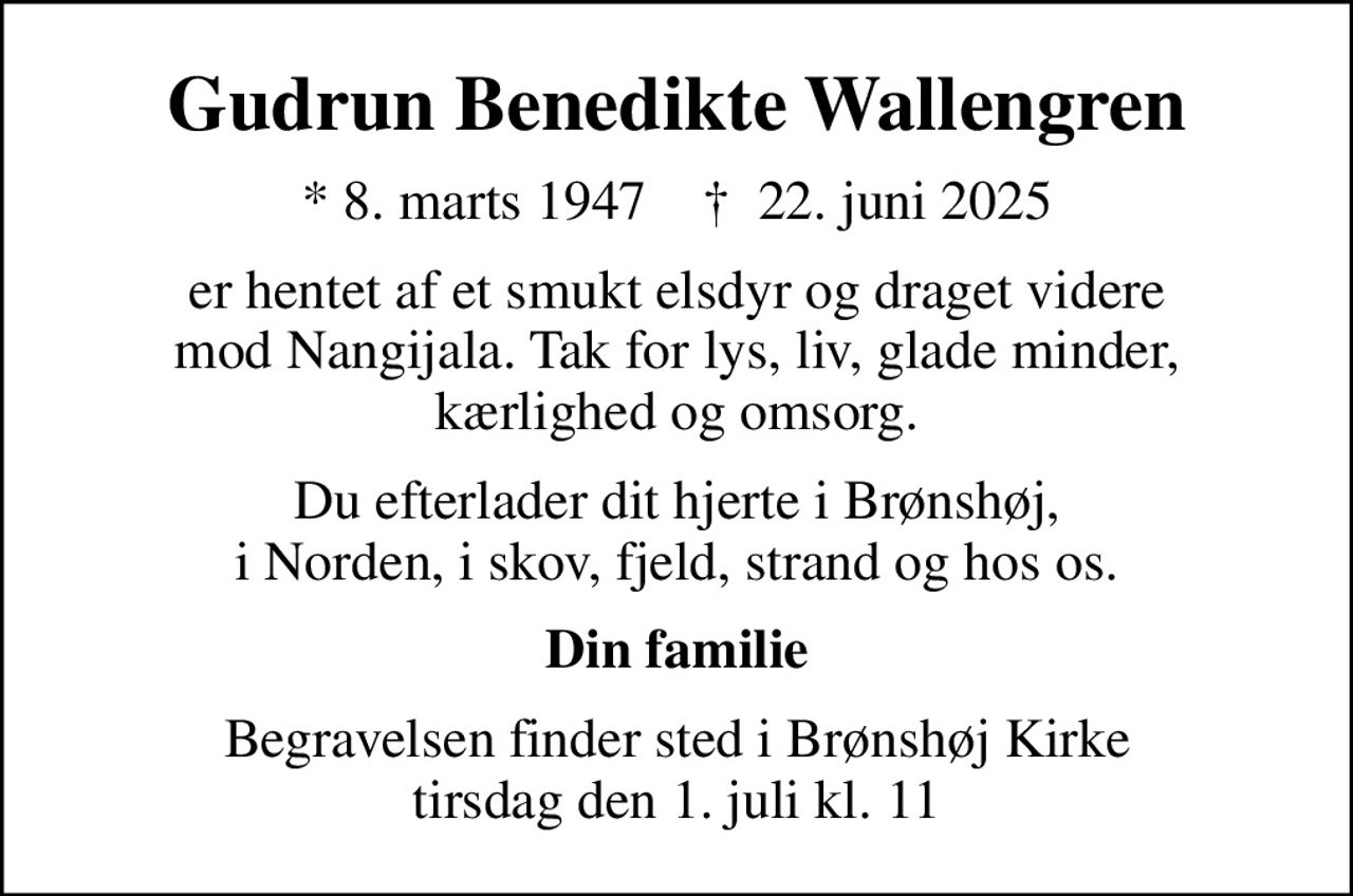 Gudrun Benedikte Wallengren
* 8. marts 1947    ✝ 22. juni 2025
er hentet af et smukt elsdyr og draget videre mod Nangijala. Tak for lys, liv, glade minder, kærlighed og omsorg.
Du efterlader dit hjerte i Brønshøj, i Norden, i skov, fjeld, strand og hos os.
Din familie
Begravelsen finder sted i Brønshøj Kirke tirsdag den 1. juli kl. 11