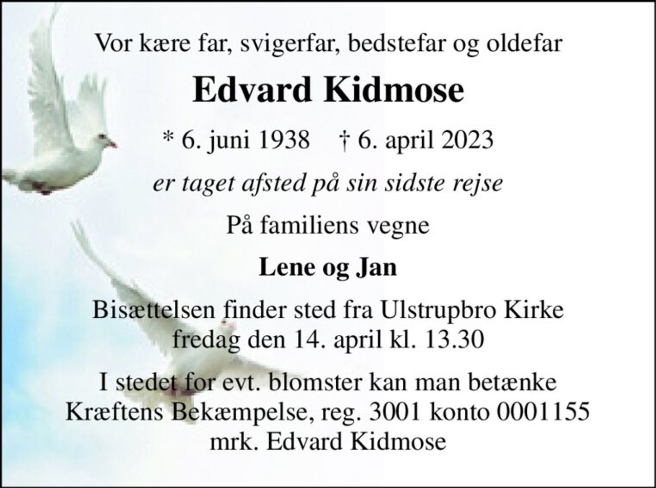 Vor kære far, svigerfar, bedstefar og oldefar 
Edvard Kidmose 
*​ 6. juni 1938​    †​ 6. april 2023 
er taget afsted på sin sidste rejse 
På familiens vegne 
Lene og Jan 
Bisættelsen finder sted fra Ulstrupbro Kirke fredag den 14. april kl. 13.30 
I stedet for evt. blomster kan man betænke Kræftens Bekæmpelse, reg. 3001 konto 0001155 mrk. Edvard Kidmose