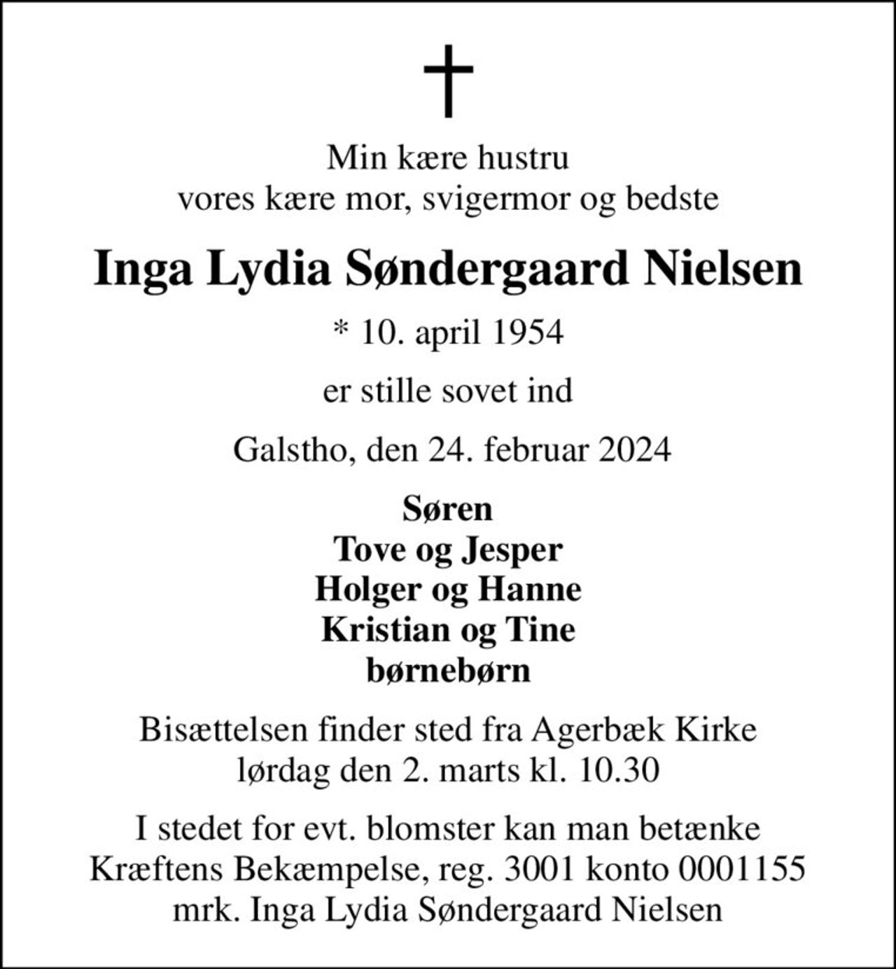 Min kære hustru vores kære mor, svigermor og bedste
Inga Lydia Søndergaard Nielsen
* 10. april 1954
er stille sovet ind
 Galstho, den 24. februar 2024
Søren Tove og Jesper Holger og Hanne Kristian og Tine børnebørn
Bisættelsen finder sted fra Agerbæk Kirke  lørdag den 2. marts kl. 10.30 
I stedet for evt. blomster kan man betænke
					Kræftens Bekæmpelse reg.3001konto0001155mrk. Inga
					Lydia Søndergaard Nielsen