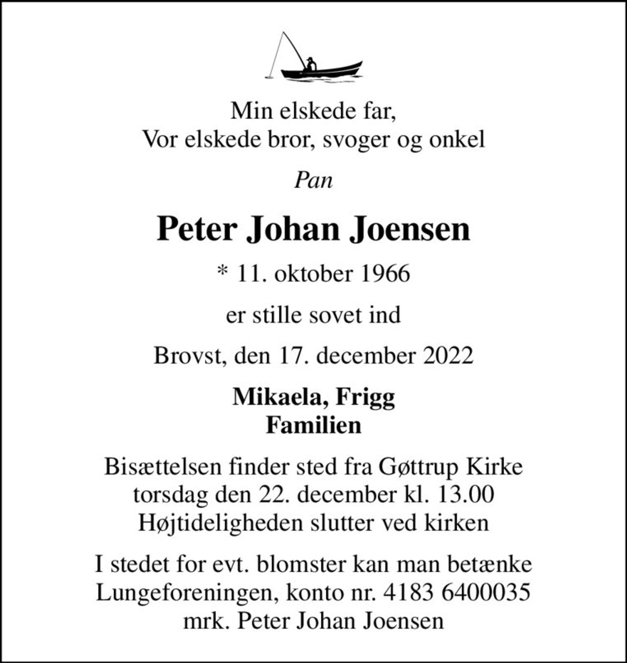 Min elskede far, Vor elskede bror, svoger og onkel
Pan
Peter Johan Joensen
* 11. oktober 1966
er stille sovet ind
Brovst, den 17. december 2022
Mikaela, Frigg Familien
Bisættelsen finder sted fra Gøttrup Kirke  torsdag den 22. december kl. 13.00  Højtideligheden slutter ved kirken
I stedet for evt. blomster kan man betænke
					Lungeforeningen kontonr.41836400035mrk. Peter Johan
					Joensen