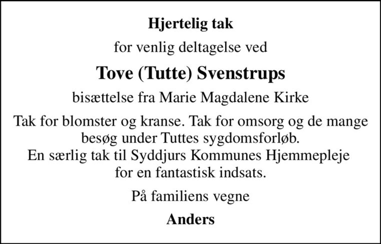 Hjertelig tak
for venlig deltagelse ved
Tove (Tutte) Svenstrups
bisættelse fra Marie Magdalene Kirke
Tak for blomster og kranse. Tak for omsorg og de mange besøg under Tuttes sygdomsforløb. En særlig tak til Syddjurs Kommunes Hjemmepleje  for en fantastisk indsats.
På familiens vegne
Anders