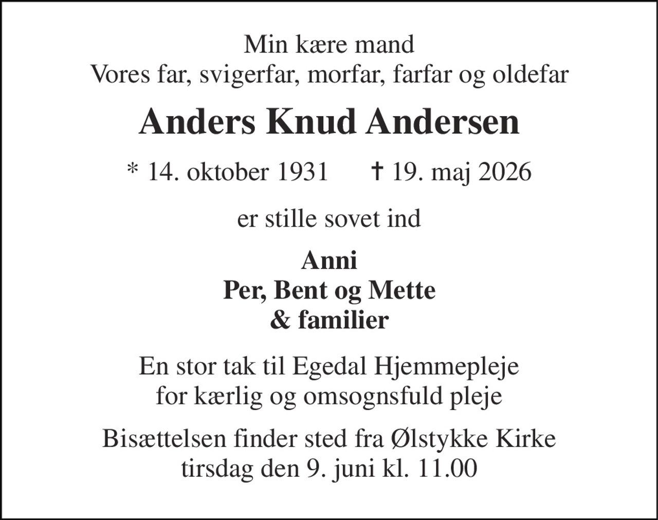 Min kære mand Vores far, svigerfar, morfar, farfar og oldefar 
Anders Knud Andersen 
* 14. oktober 1931      ✝ 19. maj 2026 
er stille sovet ind 
Anni Per, Bent og Mette & familier 
En stor tak til Egedal Hjemmepleje for kærlig og omsognsfuld pleje 
Bisættelsen finder sted fra Ølstykke Kirke tirsdag den 9. juni kl. 11.00