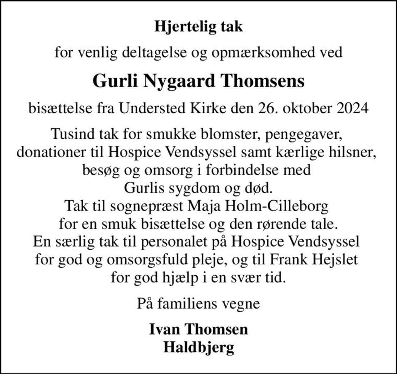Hjertelig tak
for venlig deltagelse og opmærksomhed ved
Gurli Nygaard Thomsens
bisættelse fra Understed Kirke den 26. oktober 2024
Tusind tak for smukke blomster, pengegaver,  donationer til Hospice Vendsyssel samt kærlige hilsner,  besøg og omsorg i forbindelse med  Gurlis sygdom og død. Tak til sognepræst Maja Holm-Cilleborg  for en smuk bisættelse og den rørende tale. En særlig tak til personalet på Hospice Vendsyssel  for god og omsorgsfuld pleje, og til Frank Hejslet  for god hjælp i en svær tid.
På familiens vegne
Ivan Thomsen Haldbjerg