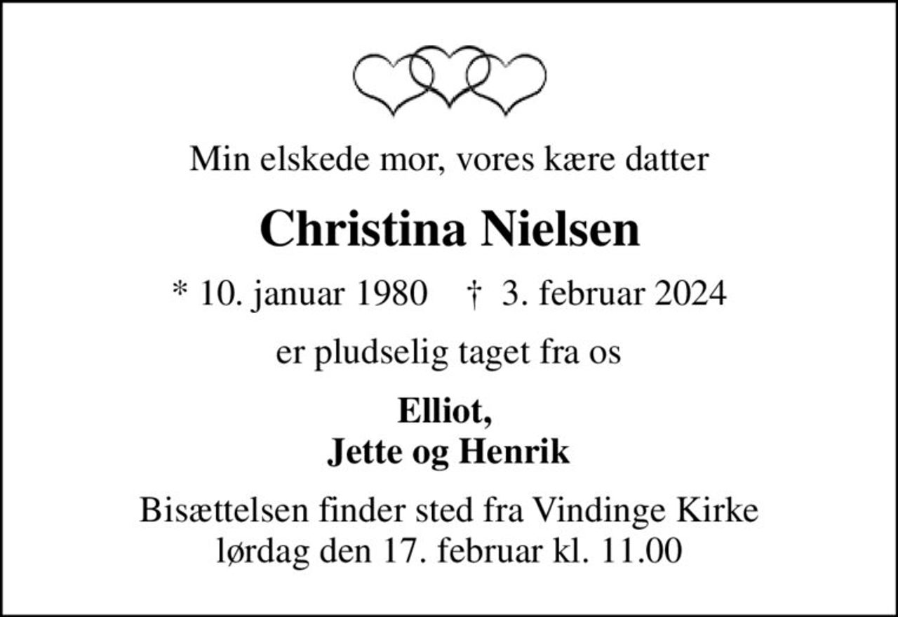 Min elskede mor, vores kære datter
Christina Nielsen
* 10. januar 1980    ✝ 3. februar 2024
er pludselig taget fra os
Elliot,  Jette og Henrik
Bisættelsen finder sted fra Vindinge Kirke  lørdag den 17. februar kl. 11.00